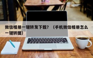 微信相册一键转发下载？（手机微信相册怎么一键转图）