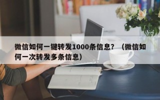 微信如何一键转发1000条信息？（微信如何一次转发多条信息）