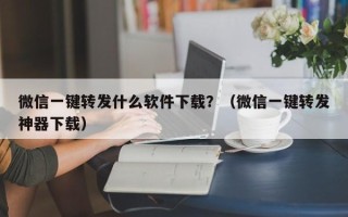 微信一键转发什么软件下载？（微信一键转发神器下载）