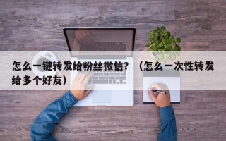 怎么一键转发给粉丝微信？（怎么一次性转发给多个好友）