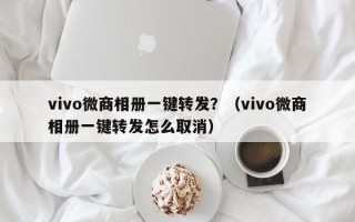 vivo微商相册一键转发？（vivo微商相册一键转发怎么取消）