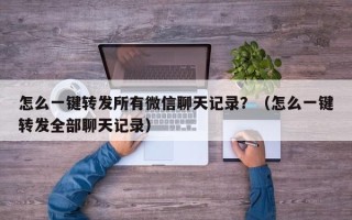 怎么一键转发所有微信聊天记录？（怎么一键转发全部聊天记录）