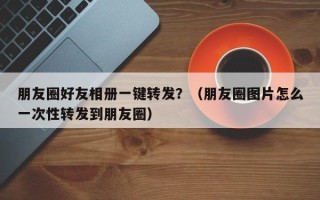 朋友圈好友相册一键转发？（朋友圈图片怎么一次性转发到朋友圈）