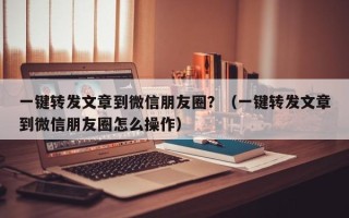 一键转发文章到微信朋友圈？（一键转发文章到微信朋友圈怎么操作）