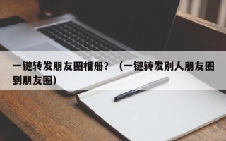 一键转发朋友圈相册？（一键转发别人朋友圈到朋友圈）