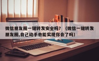 微信朋友圈一键转发安全吗？（微信一键转发朋友圈,自己动手也能实现你会了吗）