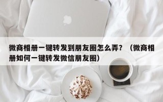 微商相册一键转发到朋友圈怎么弄？（微商相册如何一键转发微信朋友圈）