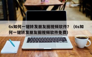 6s如何一键转发朋友圈视频软件？（6s如何一键转发朋友圈视频软件免费）