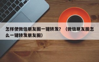 怎样使微信朋友圈一键转发？（微信朋友圈怎么一键转发朋友圈）