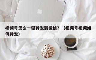 视频号怎么一键转发到微信？（视频号视频如何转发）