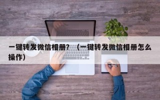 一键转发微信相册？（一键转发微信相册怎么操作）