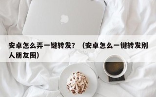 安卓怎么弄一键转发？（安卓怎么一键转发别人朋友圈）