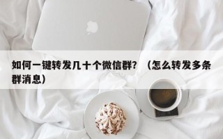 如何一键转发几十个微信群？（怎么转发多条群消息）