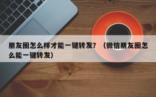 朋友圈怎么样才能一键转发？（微信朋友圈怎么能一键转发）