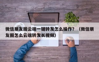 微信朋友圈云端一键转发怎么操作？（微信朋友圈怎么云端转发长视频）