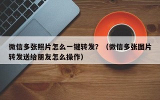 微信多张照片怎么一键转发？（微信多张图片转发送给朋友怎么操作）