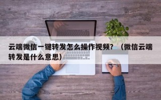 云端微信一键转发怎么操作视频？（微信云端转发是什么意思）