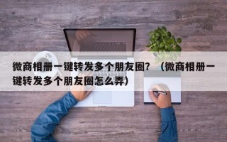 微商相册一键转发多个朋友圈？（微商相册一键转发多个朋友圈怎么弄）