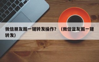 微信朋友圈一键转发操作？（微信盆友圈一键转发）