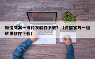 微信文案一键转发软件下载？（微信官方一键转发软件下载）