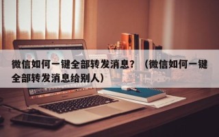 微信如何一键全部转发消息？（微信如何一键全部转发消息给别人）