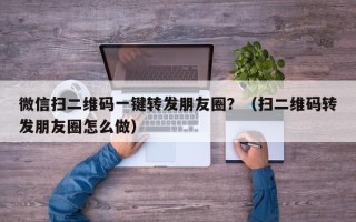 微信扫二维码一键转发朋友圈？（扫二维码转发朋友圈怎么做）