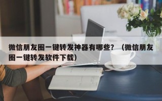 微信朋友圈一键转发神器有哪些？（微信朋友圈一键转发软件下载）