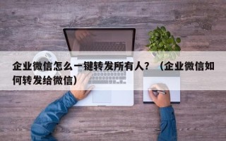 企业微信怎么一键转发所有人？（企业微信如何转发给微信）