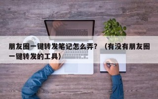 朋友圈一键转发笔记怎么弄？（有没有朋友圈一键转发的工具）