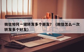 微信如何一键转发多个朋友？（微信怎么一次转发多个好友）