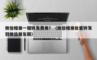 微信相册一键转发费用？（微信相册批量转发到微信朋友圈）