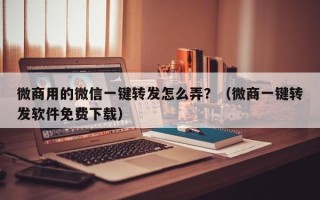 微商用的微信一键转发怎么弄？（微商一键转发软件免费下载）