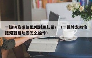 一键转发微信视频到朋友圈？（一键转发微信视频到朋友圈怎么操作）