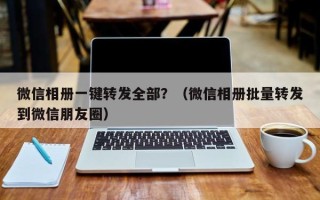 微信相册一键转发全部？（微信相册批量转发到微信朋友圈）