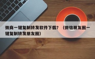 微商一键复制转发软件下载？（微信朋友圈一键复制转发朋友圈）