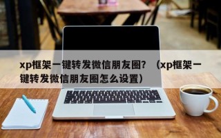 xp框架一键转发微信朋友圈？（xp框架一键转发微信朋友圈怎么设置）