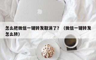 怎么把微信一键转发取消了？（微信一键转发怎么转）