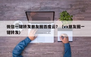 微信一键转发朋友圈百度云？（vx朋友圈一键转发）