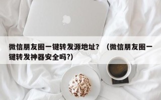 微信朋友圈一键转发源地址？（微信朋友圈一键转发神器安全吗?）