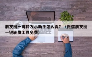 朋友圈一键转发小助手怎么弄？（微信朋友圈一键转发工具免费）