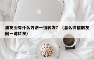 朋友圈有什么方法一键转发？（怎么微信朋友圈一键转发）