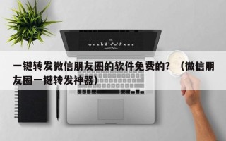 一键转发微信朋友圈的软件免费的？（微信朋友圈一键转发神器）