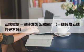 云端微信一键转发怎么跟圈？（一键转发云端的好不好）