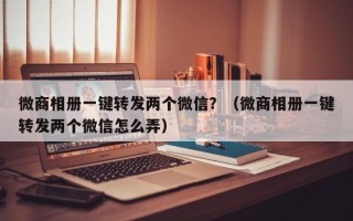 微商相册一键转发两个微信？（微商相册一键转发两个微信怎么弄）