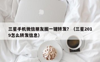 三星手机微信朋友圈一键转发？（三星2019怎么转发信息）