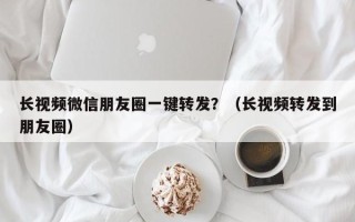 长视频微信朋友圈一键转发？（长视频转发到朋友圈）