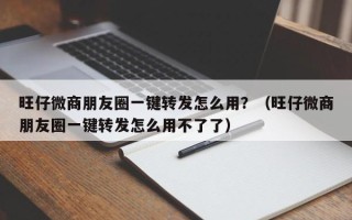 旺仔微商朋友圈一键转发怎么用？（旺仔微商朋友圈一键转发怎么用不了了）