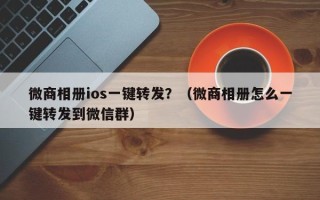 微商相册ios一键转发？（微商相册怎么一键转发到微信群）