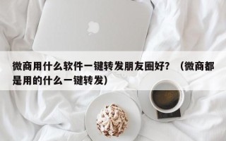 微商用什么软件一键转发朋友圈好？（微商都是用的什么一键转发）