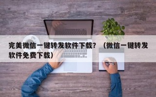 完美微信一键转发软件下载？（微信一键转发软件免费下载）